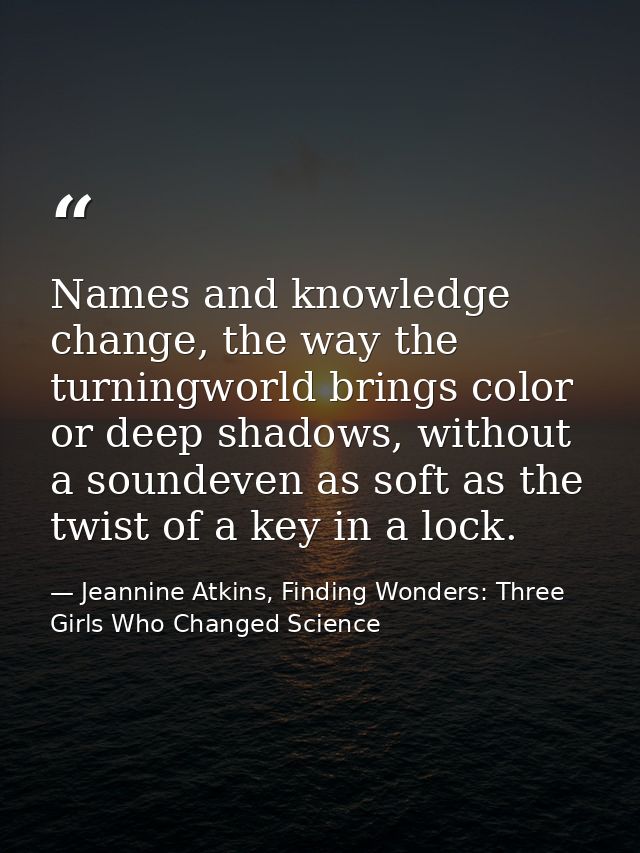 Names and knowledge change, the way the turningworld brings color or deep shadows, without a soundeven as soft as the tw — Jeannine Atkins, Finding Wonders: Three Girls Who Changed Science