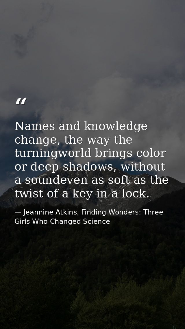 Names and knowledge change, the way the turningworld brings color or deep shadows, without a soundeven as soft as the tw — Jeannine Atkins, Finding Wonders: Three Girls Who Changed Science