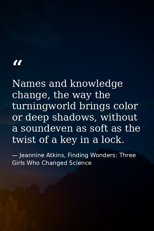 Names and knowledge change, the way the turningworld brings color or deep shadows, without a soundeven as soft as the tw — Jeannine Atkins, Finding Wonders: Three Girls Who Changed Science