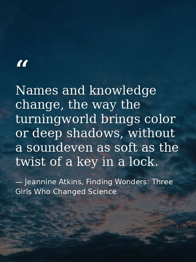 Names and knowledge change, the way the turningworld brings color or deep shadows, without a soundeven as soft as the tw — Jeannine Atkins, Finding Wonders: Three Girls Who Changed Science