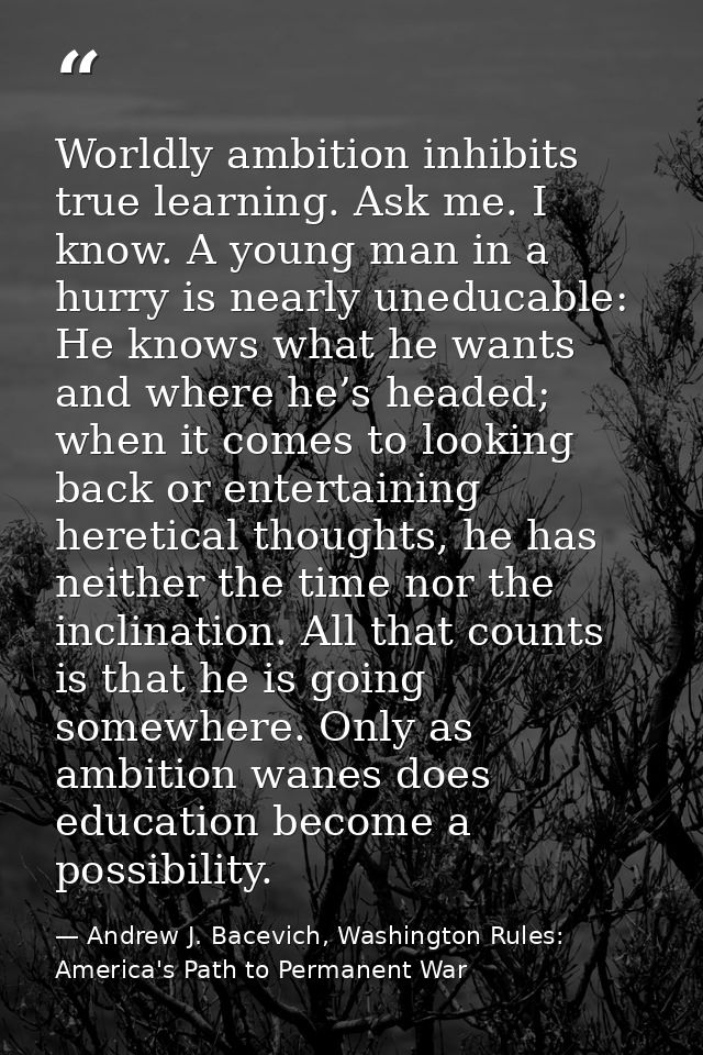 Worldly ambition inhibits true learning. Ask me. I know. A young man in a hurry is nearly uneducable: He knows what he w — Andrew J. Bacevich, Washington Rules: America's Path to Permanent War