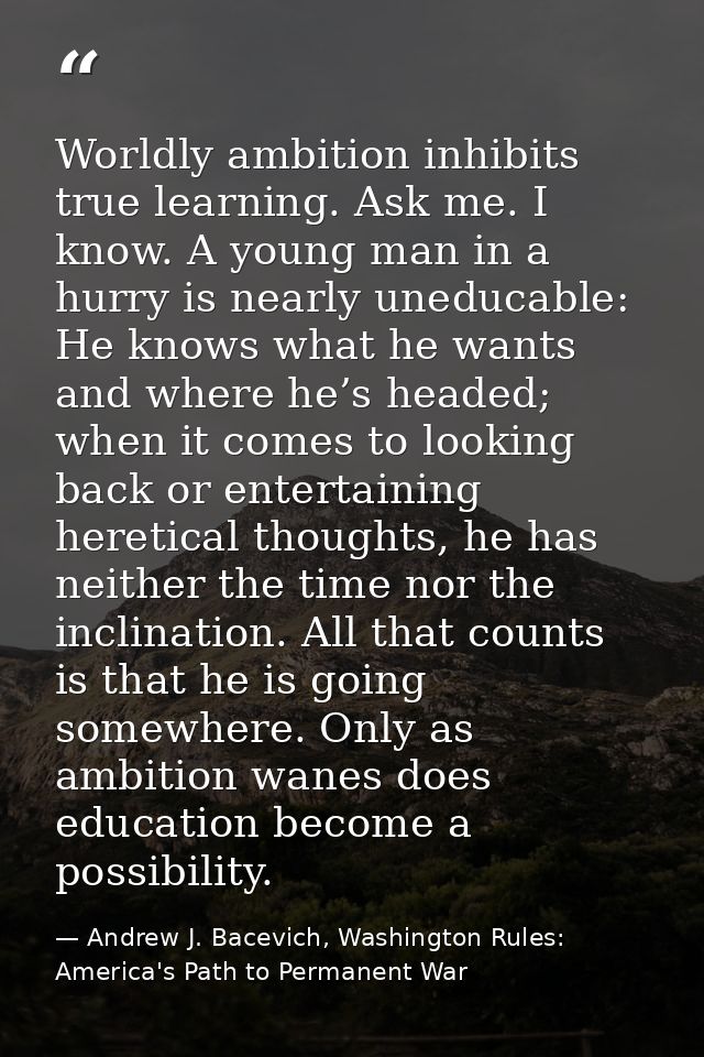 Worldly ambition inhibits true learning. Ask me. I know. A young man in a hurry is nearly uneducable: He knows what he w — Andrew J. Bacevich, Washington Rules: America's Path to Permanent War