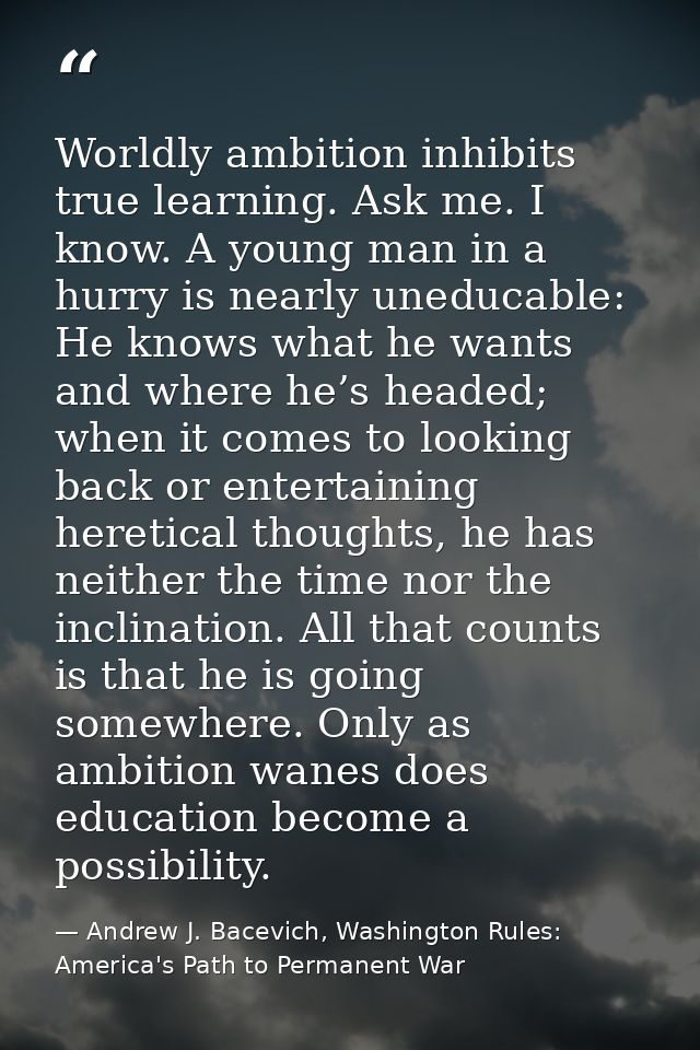 Worldly ambition inhibits true learning. Ask me. I know. A young man in a hurry is nearly uneducable: He knows what he w — Andrew J. Bacevich, Washington Rules: America's Path to Permanent War
