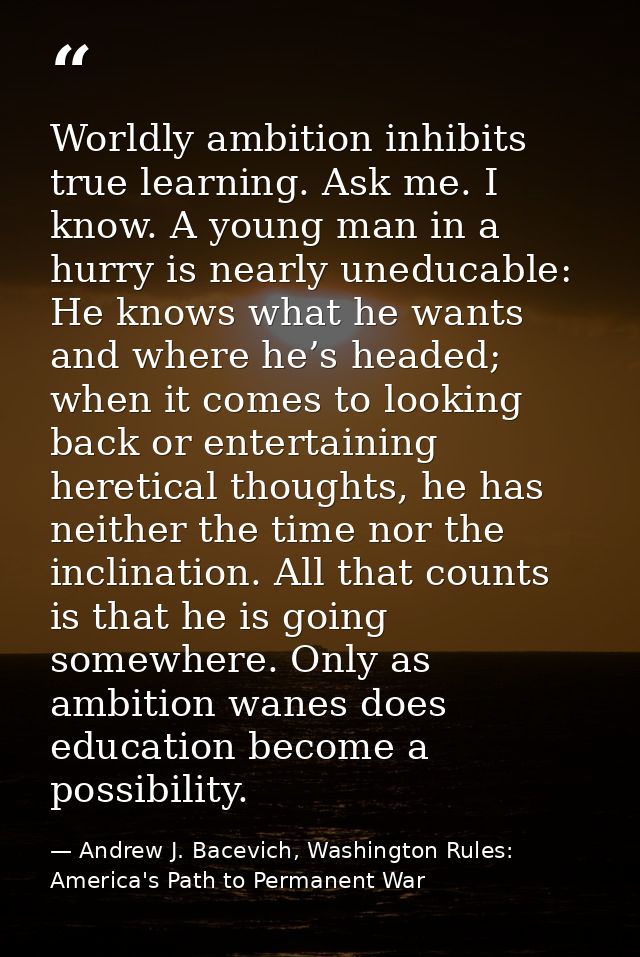 Worldly ambition inhibits true learning. Ask me. I know. A young man in a hurry is nearly uneducable: He knows what he w — Andrew J. Bacevich, Washington Rules: America's Path to Permanent War