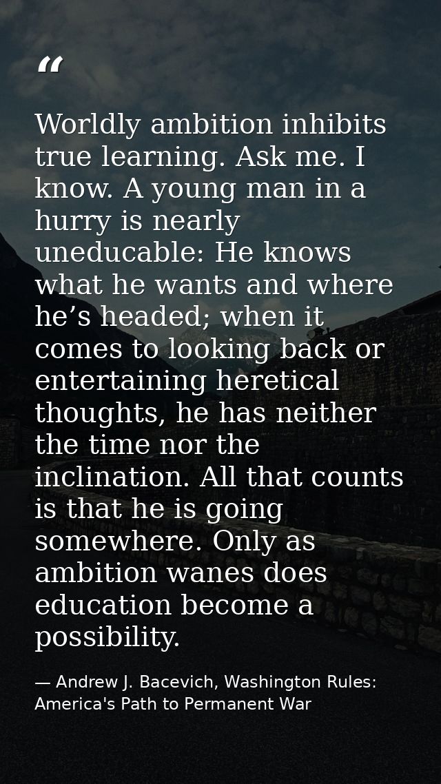 Worldly ambition inhibits true learning. Ask me. I know. A young man in a hurry is nearly uneducable: He knows what he w — Andrew J. Bacevich, Washington Rules: America's Path to Permanent War