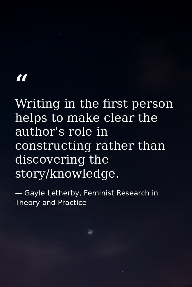 Writing in the first person helps to make clear the author's role in constructing rather than discovering the story/know — Gayle Letherby, Feminist Research in Theory and Practice