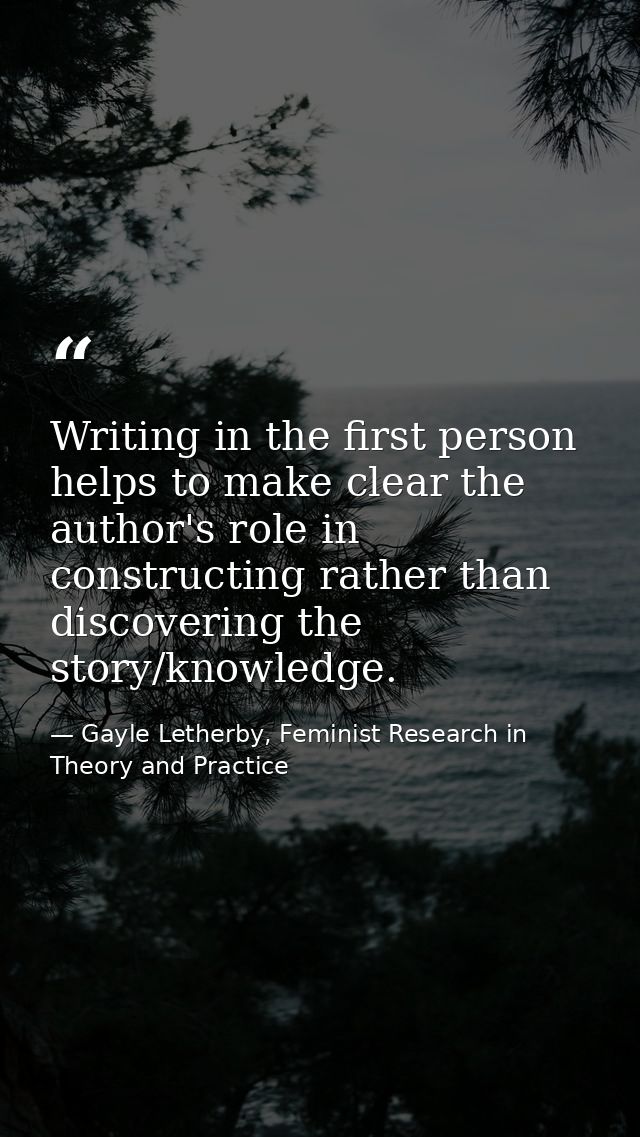 Writing in the first person helps to make clear the author's role in constructing rather than discovering the story/know — Gayle Letherby, Feminist Research in Theory and Practice