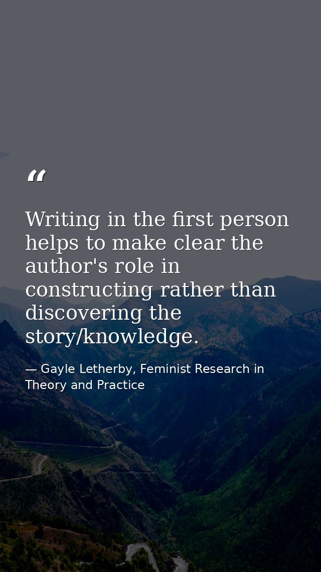 Writing in the first person helps to make clear the author's role in constructing rather than discovering the story/know — Gayle Letherby, Feminist Research in Theory and Practice
