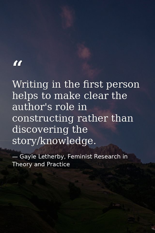 Writing in the first person helps to make clear the author's role in constructing rather than discovering the story/know — Gayle Letherby, Feminist Research in Theory and Practice