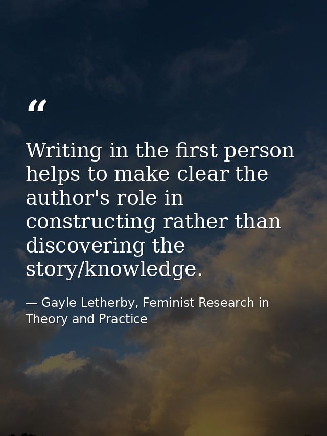 Writing in the first person helps to make clear the author's role in constructing rather than discovering the story/know — Gayle Letherby, Feminist Research in Theory and Practice
