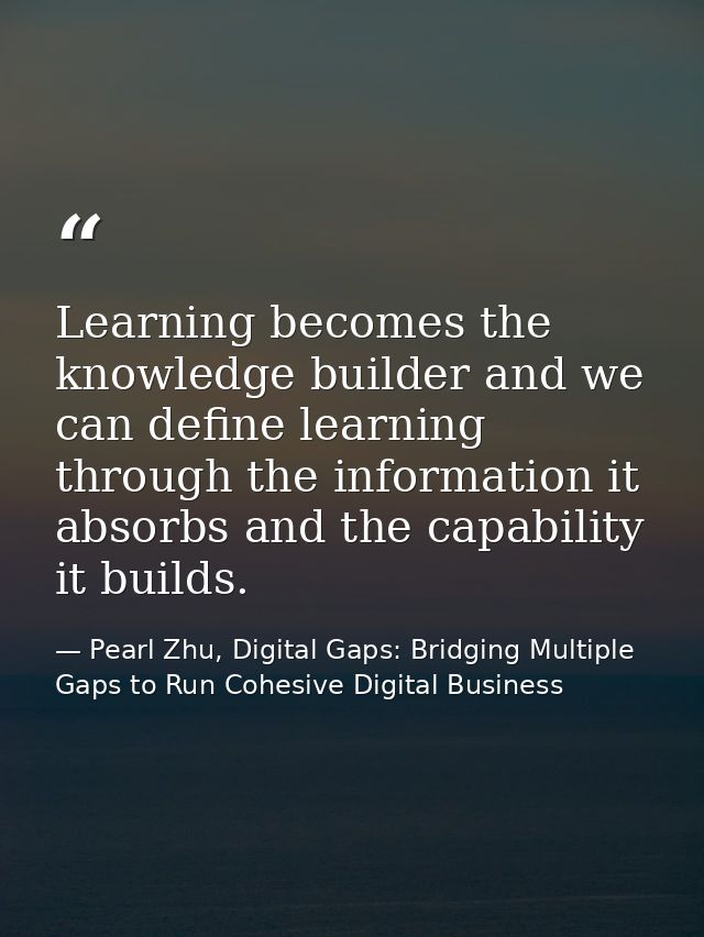 Learning becomes the knowledge builder and we can define learning through the information it absorbs and the capability  — Pearl Zhu, Digital Gaps: Bridging Multiple Gaps to Run Cohesive Digital Business