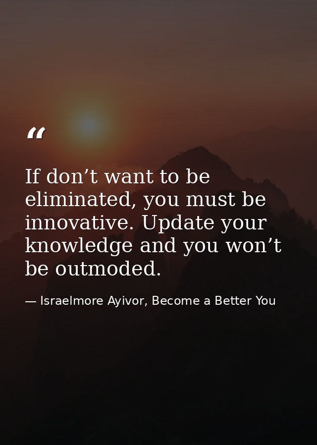 If don’t want to be eliminated, you must be innovative. Update your knowledge and you won’t be outmoded. — Israelmore Ayivor, Become a Better You