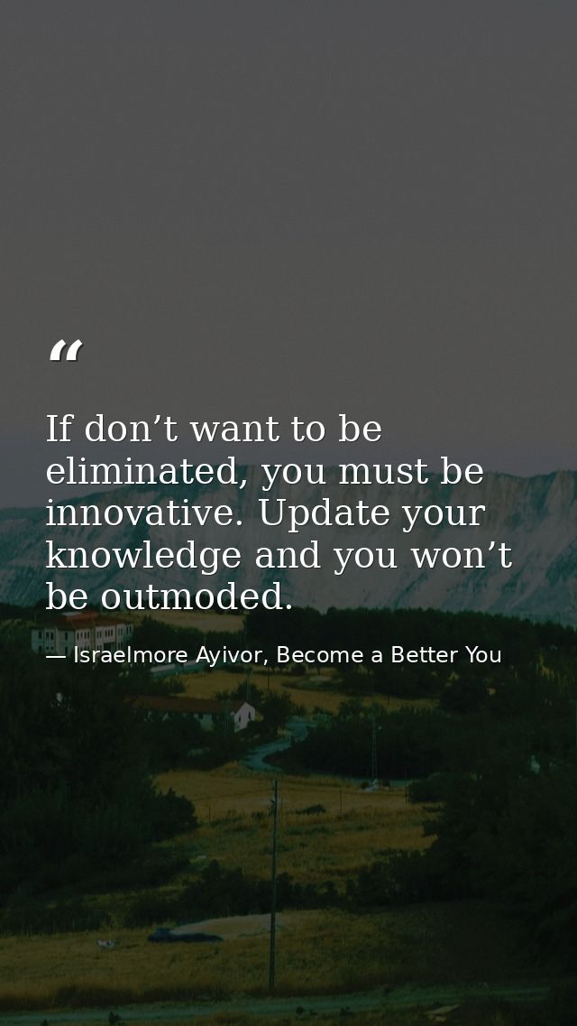 If don’t want to be eliminated, you must be innovative. Update your knowledge and you won’t be outmoded. — Israelmore Ayivor, Become a Better You