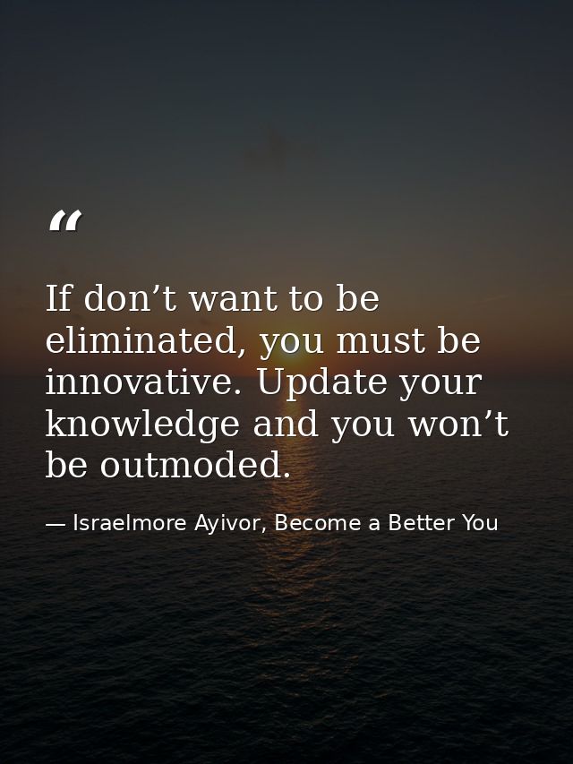 If don’t want to be eliminated, you must be innovative. Update your knowledge and you won’t be outmoded. — Israelmore Ayivor, Become a Better You