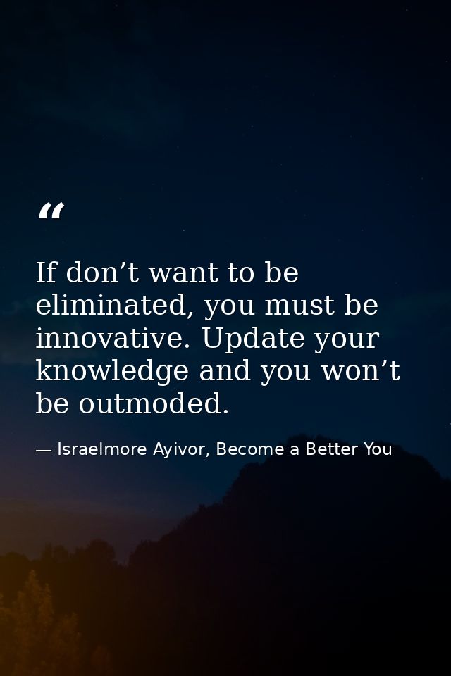 If don’t want to be eliminated, you must be innovative. Update your knowledge and you won’t be outmoded. — Israelmore Ayivor, Become a Better You