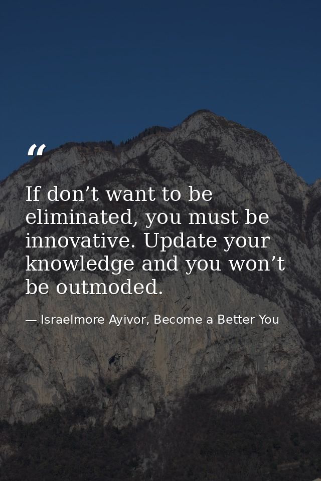 If don’t want to be eliminated, you must be innovative. Update your knowledge and you won’t be outmoded. — Israelmore Ayivor, Become a Better You