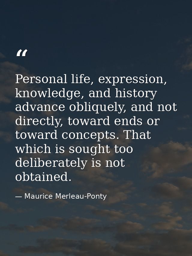 Personal life, expression, knowledge, and history advance obliquely, and not directly, toward ends or toward concepts. T — Maurice Merleau-Ponty