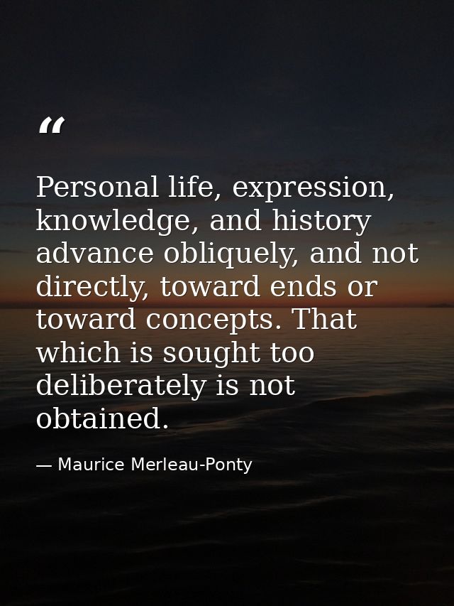 Personal life, expression, knowledge, and history advance obliquely, and not directly, toward ends or toward concepts. T — Maurice Merleau-Ponty