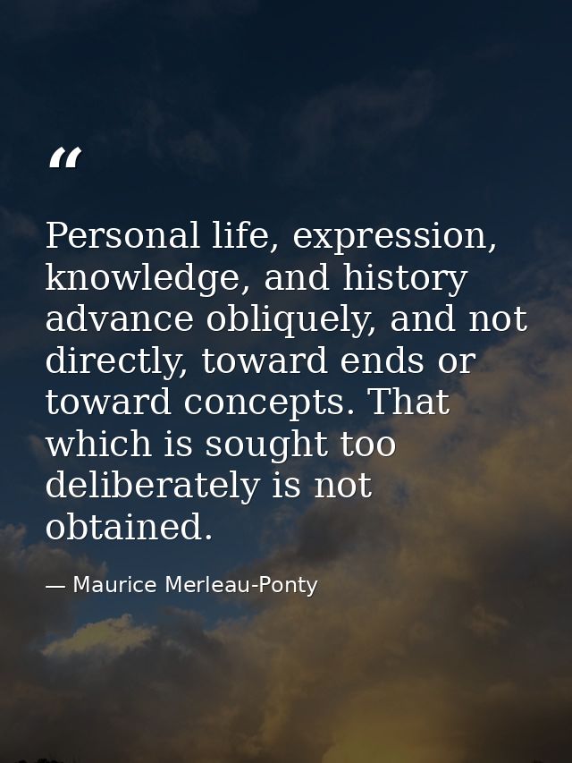 Personal life, expression, knowledge, and history advance obliquely, and not directly, toward ends or toward concepts. T — Maurice Merleau-Ponty