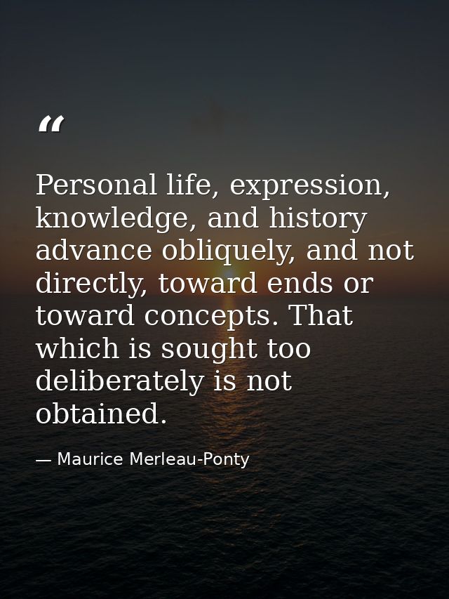 Personal life, expression, knowledge, and history advance obliquely, and not directly, toward ends or toward concepts. T — Maurice Merleau-Ponty
