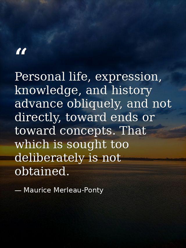 Personal life, expression, knowledge, and history advance obliquely, and not directly, toward ends or toward concepts. T — Maurice Merleau-Ponty