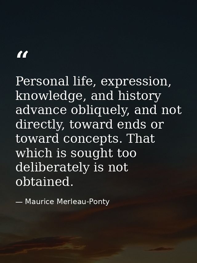 Personal life, expression, knowledge, and history advance obliquely, and not directly, toward ends or toward concepts. T — Maurice Merleau-Ponty