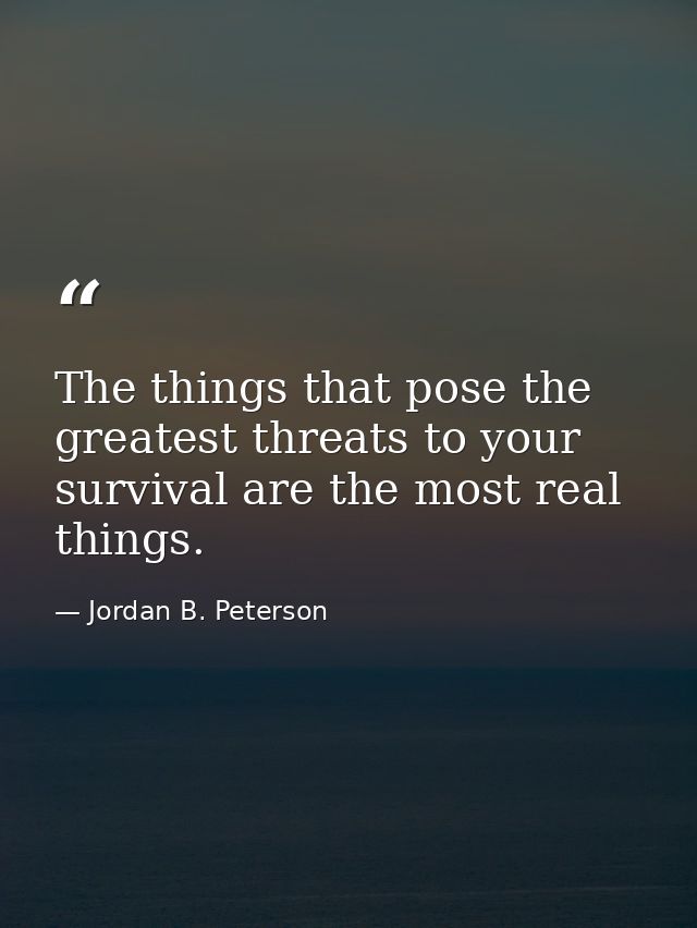 The things that pose the greatest threats to your survival are the most real things. — Jordan B. Peterson
