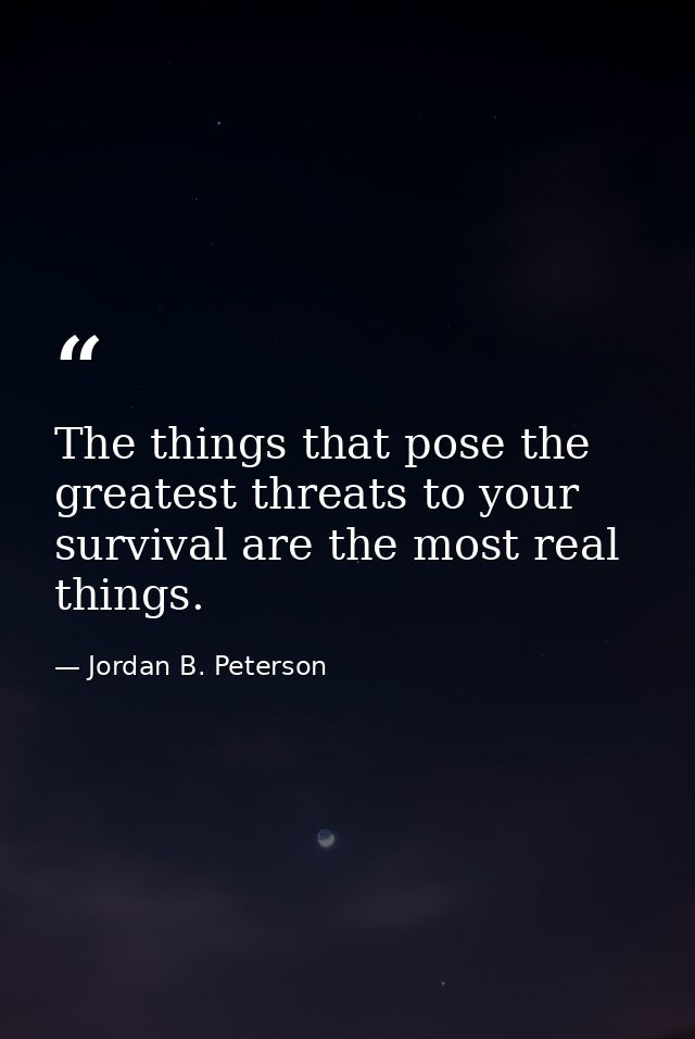 The things that pose the greatest threats to your survival are the most real things. — Jordan B. Peterson