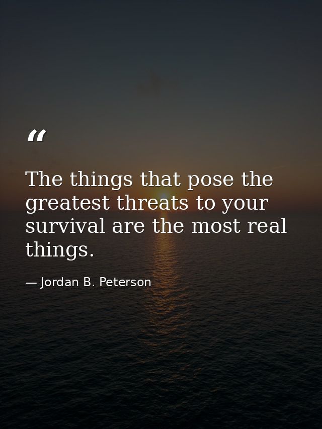 The things that pose the greatest threats to your survival are the most real things. — Jordan B. Peterson