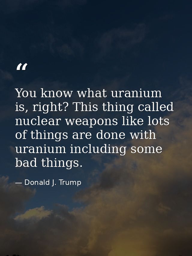 You know what uranium is, right? This thing called nuclear weapons like lots of things are done with uranium including s — Donald J. Trump