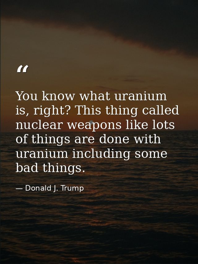 You know what uranium is, right? This thing called nuclear weapons like lots of things are done with uranium including s — Donald J. Trump