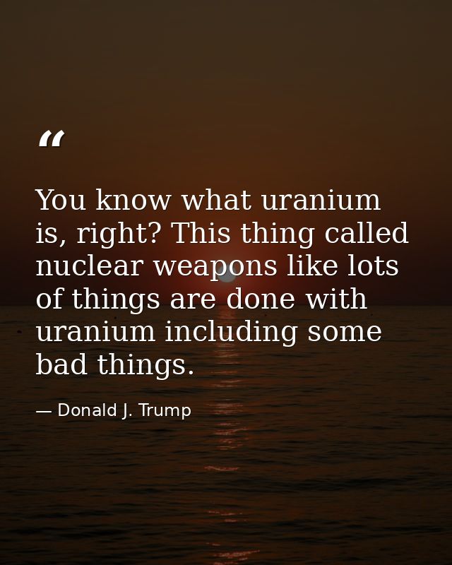 You know what uranium is, right? This thing called nuclear weapons like lots of things are done with uranium including s — Donald J. Trump