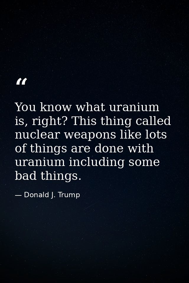 You know what uranium is, right? This thing called nuclear weapons like lots of things are done with uranium including s — Donald J. Trump