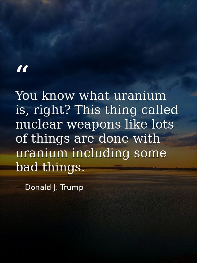 You know what uranium is, right? This thing called nuclear weapons like lots of things are done with uranium including s — Donald J. Trump