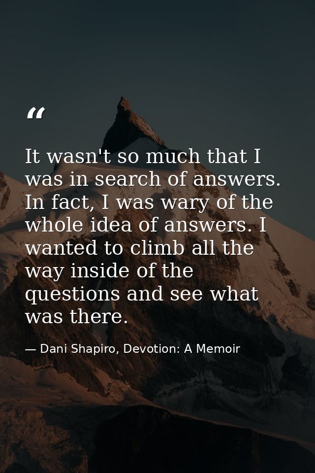 It wasn't so much that I was in search of answers. In fact, I was wary of the whole idea of answers. I wanted to climb a — Dani Shapiro, Devotion: A Memoir