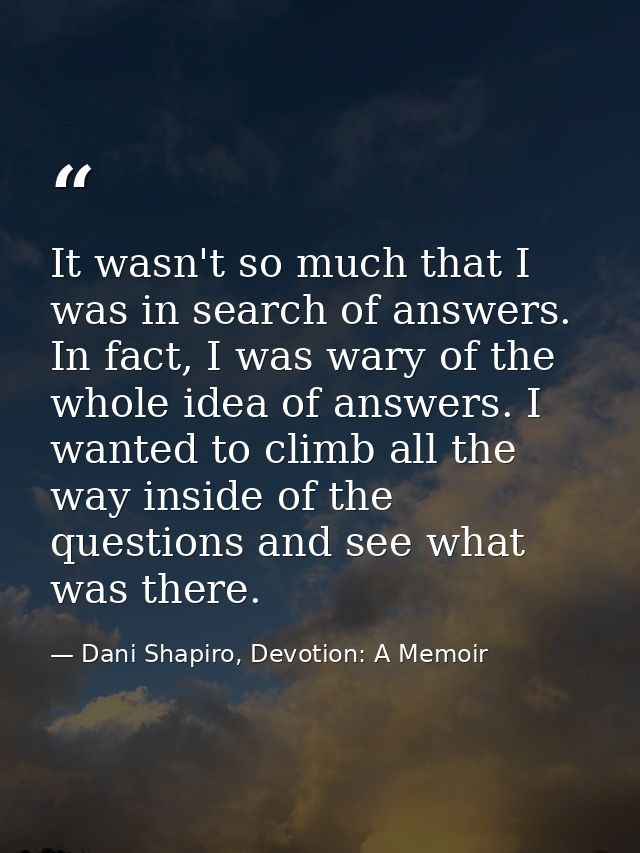 It wasn't so much that I was in search of answers. In fact, I was wary of the whole idea of answers. I wanted to climb a — Dani Shapiro, Devotion: A Memoir