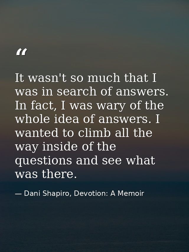 It wasn't so much that I was in search of answers. In fact, I was wary of the whole idea of answers. I wanted to climb a — Dani Shapiro, Devotion: A Memoir