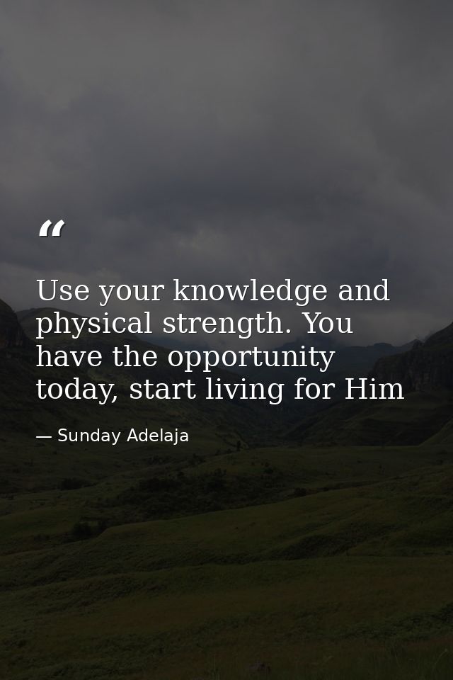 Use your knowledge and physical strength. You have the opportunity today, start living for Him — Sunday Adelaja