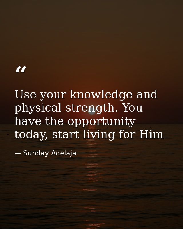 Use your knowledge and physical strength. You have the opportunity today, start living for Him — Sunday Adelaja