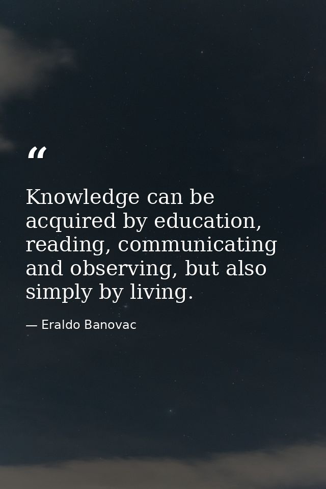 Knowledge can be acquired by education, reading, communicating and observing, but also simply by living. — Eraldo Banovac