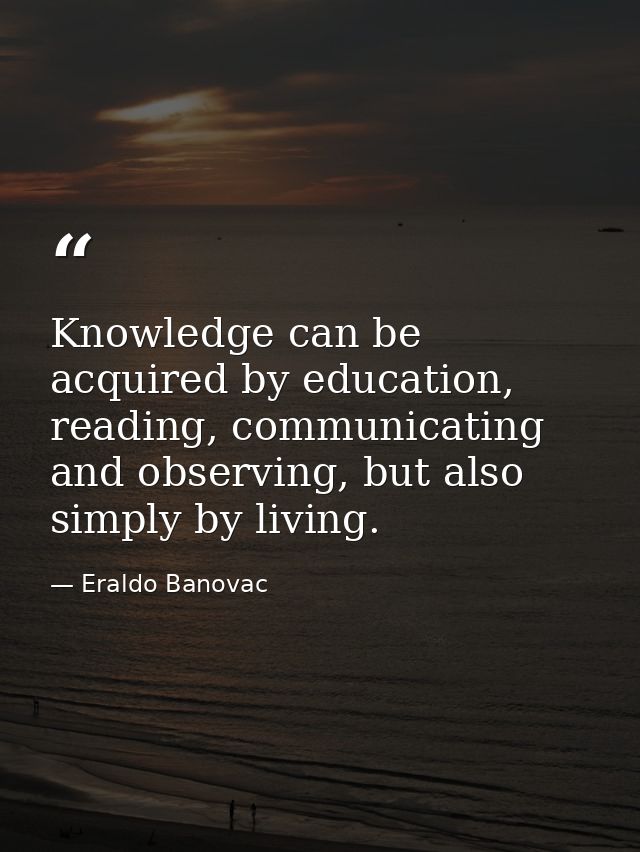 Knowledge can be acquired by education, reading, communicating and observing, but also simply by living. — Eraldo Banovac