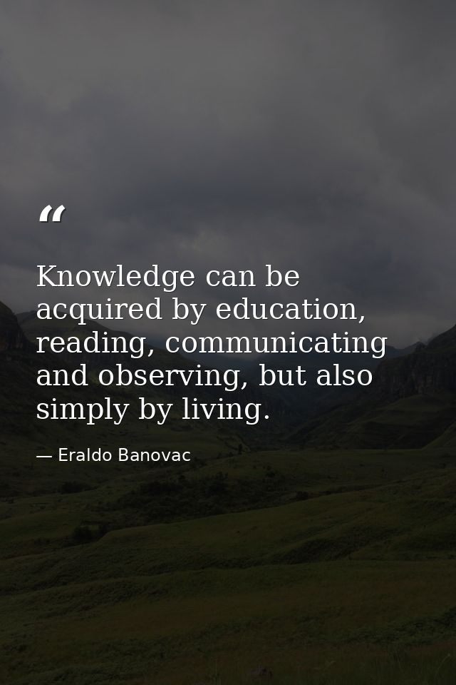 Knowledge can be acquired by education, reading, communicating and observing, but also simply by living. — Eraldo Banovac