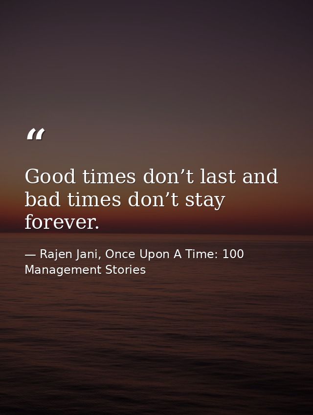 Good times don’t last and bad times don’t stay forever. — Rajen Jani, Once Upon A Time: 100 Management Stories