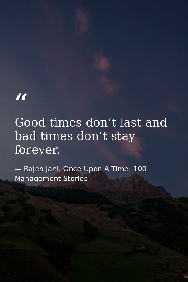 Good times don’t last and bad times don’t stay forever. — Rajen Jani, Once Upon A Time: 100 Management Stories