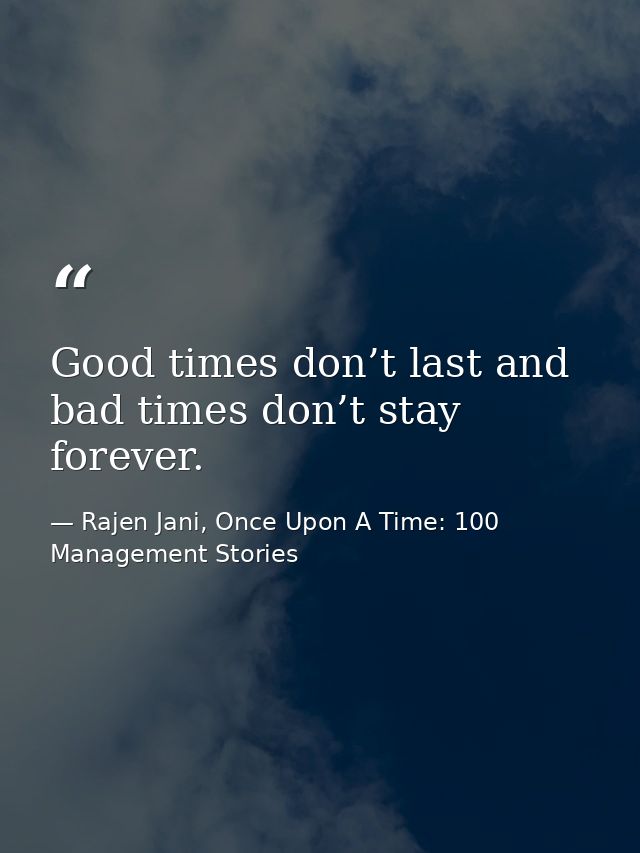 Good times don’t last and bad times don’t stay forever. — Rajen Jani, Once Upon A Time: 100 Management Stories
