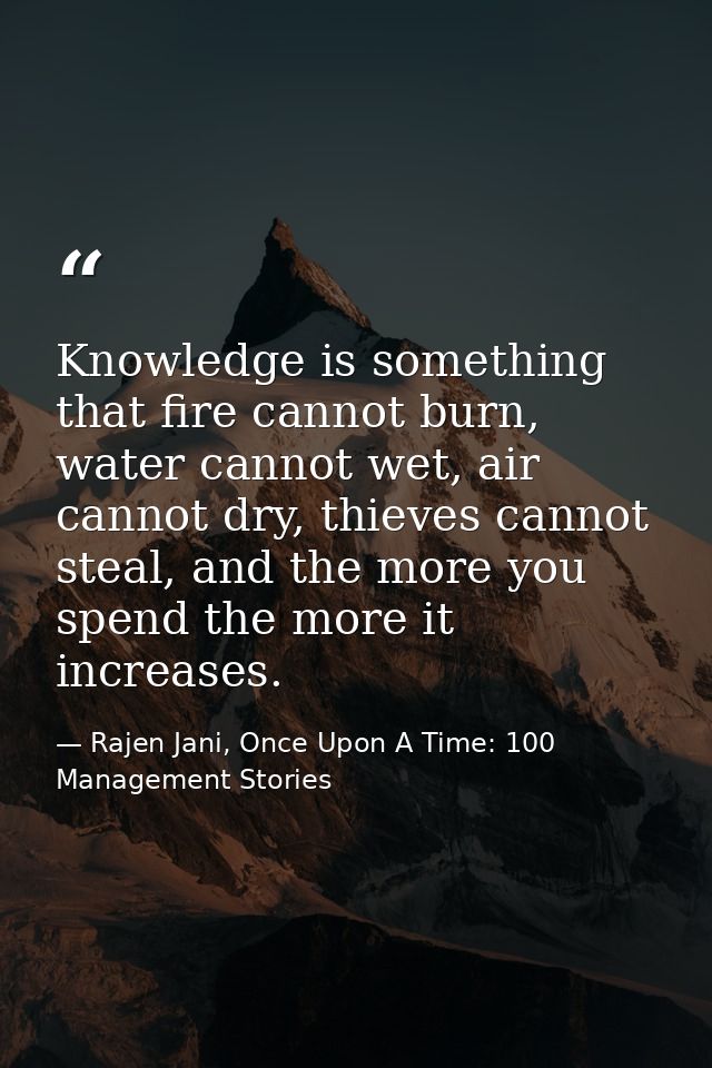 Knowledge is something that fire cannot burn, water cannot wet, air cannot dry, thieves cannot steal, and the more you s — Rajen Jani, Once Upon A Time: 100 Management Stories