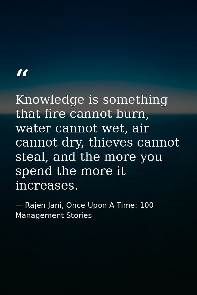 Knowledge is something that fire cannot burn, water cannot wet, air cannot dry, thieves cannot steal, and the more you s — Rajen Jani, Once Upon A Time: 100 Management Stories