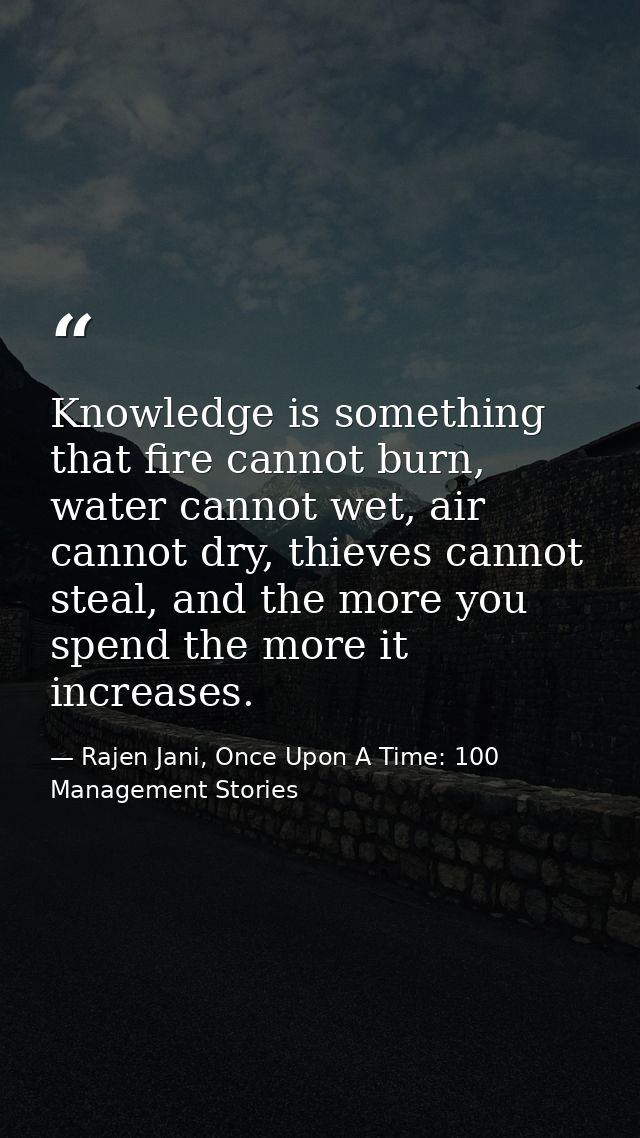 Knowledge is something that fire cannot burn, water cannot wet, air cannot dry, thieves cannot steal, and the more you s — Rajen Jani, Once Upon A Time: 100 Management Stories
