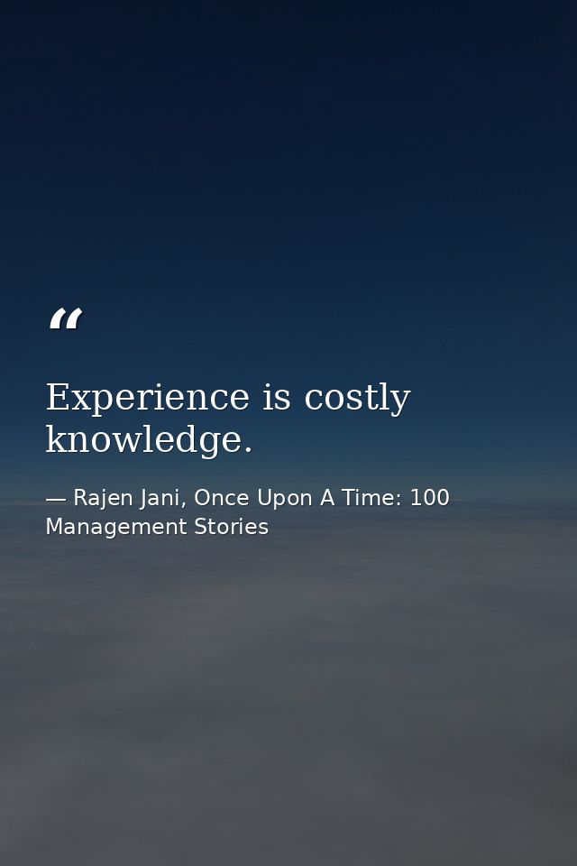 Experience is costly knowledge. — Rajen Jani, Once Upon A Time: 100 Management Stories