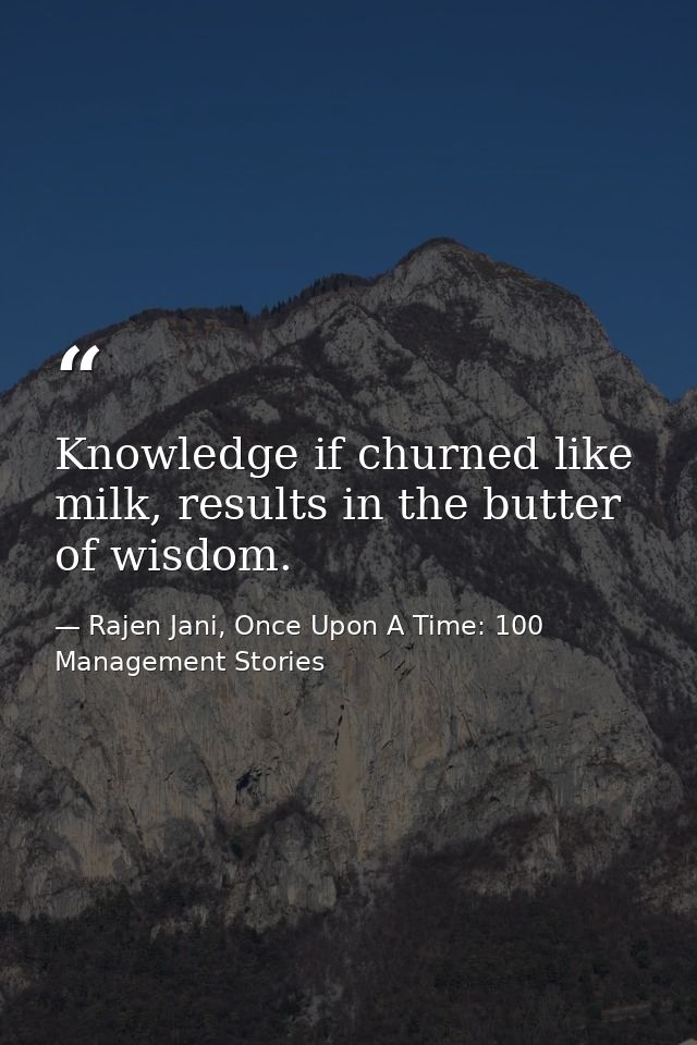 Knowledge if churned like milk, results in the butter of wisdom. — Rajen Jani, Once Upon A Time: 100 Management Stories